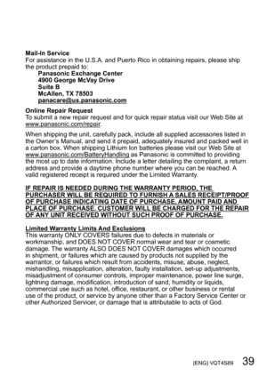 Page 39 (ENG) VQT4S89   39
Mail-In Service
For assistance in the U.S.A. and Puerto Rico in obtaining repairs, please ship 
the product prepaid to:Panasonic Exchange Center
4900 George McVay Drive
Suite B
McAllen, TX 78503
panacare@us.panasonic.com
Online Repair Request
To submit a new repair request and for quick repair status visit our Web Site at 
www.panasonic.com/repair.
When shipping the unit, carefully pack, include all supplied accessories listed in 
the Owner’s Manual, and send it prepaid, adequately...