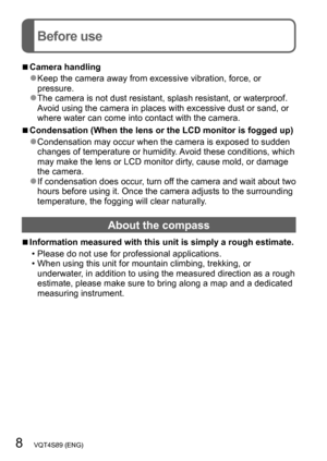 Page 88   VQT4S89 (ENG)
Before use
 ■Camera handling
 ●Keep the camera away from excessive vibration, force, or 
pressure.
 ●The camera is not dust resistant, splash resistant, or waterproof. 
Avoid using the camera in places with excessive dust or sand, or 
where water can come into contact with the camera.
 ■Condensation (When the lens or the LCD monitor is fogged up)
 ●Condensation may occur when the camera is exposed to sudden 
changes of temperature or humidity. Avoid these conditions, which 
may make the...