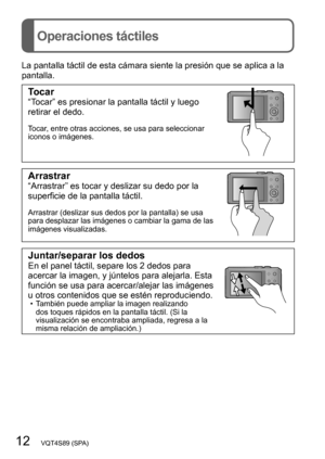 Page 1212   VQT4S89 (SPA)
Operaciones táctiles
La pantalla táctil de esta cámara siente la presión que se aplica a la 
pantalla.
Tocar“Tocar” es presionar la pantalla táctil y luego 
retirar el dedo.
Tocar, entre otras acciones, se usa para seleccionar 
iconos o imágenes.
Arrastrar“Arrastrar” es tocar y deslizar su dedo por la 
superficie de la pantalla táctil.
Arrastrar (deslizar sus dedos por la pantalla) se usa 
para desplazar las imágenes o cambiar la gama de las 
imágenes visualizadas.
Juntar/separar los...