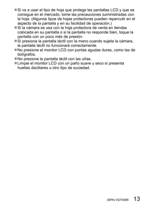 Page 13 (SPA) VQT4S89   13
 ●Si va a usar el tipo de hoja que protege las pantallas LCD y que se 
consigue en el mercado, tome las precauciones suministradas con 
la hoja. (Algunos tipos de hojas protectoras pueden repercutir en el 
aspecto de la pantalla y en su facilidad de operación.)
 ●Si la cámara se usa con la hoja protectora de venta en tiendas 
colocada en su pantalla o si la pantalla no responde bien, toque la 
pantalla con un poco más de presión.
 ●Si presiona la pantalla táctil con la mano cuando...