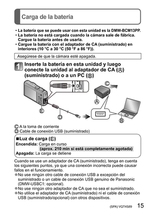 Page 15 (SPA) VQT4S89   15
Carga de la batería
 •La batería que se puede usar con esta unidad es la DMW-BCM13PP. •La batería no está cargada cuando la cámara sale de fábrica. 
Cargue la batería antes de usarla.
 •Cargue la batería con el adaptador de CA

 (suministrado) en 
interiores (10 °C a 30 °C (50
  °F a 86   °F)).
Asegúrese de que la cámara esté apagada.
Inserte la batería en esta unidad y luego 
conecte la unidad al adaptador de CA (
) 
(suministrado) o a un PC (
)
 A la toma de corriente Cable de...
