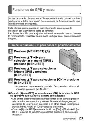 Page 23 (SPA) VQT4S89   23
Funciones de GPS y mapa
Antes de usar la cámara, lea el “Acuerdo de licencia para el nombre 
de lugares y datos de mapas” (Instrucciones de funcionamiento para 
características avanzadas).
Esta cámara puede grabar en las imágenes la información de 
ubicación del lugar donde éstas se tomaron. 
La cámara también puede ajustar automáticamente la hora o, durante 
la reproducción, visualizar en un mapa un lugar en el que se tomó una 
imagen.
Uso de la función GPS para hacer el...