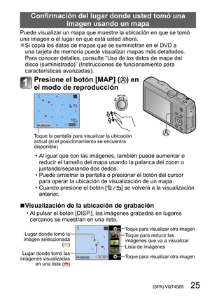 Page 25 (SPA) VQT4S89   25
Confirmación del lugar donde usted tomó una imagen usando un mapa
Puede visualizar un mapa que muestre la ubicación en que se tomó 
una imagen o el lugar en que está usted ahora.
 ●Si copia los datos de mapas que se suministran en el DVD a 
una tarjeta de memoria puede visualizar mapas más detallados. 
Para conocer detalles, consulte “Uso de los datos de mapa del 
disco (suministrado)” (Instrucciones de funcionamiento para 
características avanzadas).
Presione el botón [MAP] () en 
el...