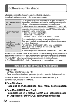 Page 3232   VQT4S89 (SPA)
Software suministrado
El disco suministrado contiene el software siguiente.
Instale el software en su ordenador para usarlo.
PHOTOfunSTUDIO
9.1 PELas imágenes se pueden transferir a un PC para visualizarlas, 
organizarlas, imprimirlas, etc. Además, las fotografías se pueden 
corregir y las imágenes en movimiento se pueden editar.
 •Sistema operativo compatible: Windows 8 / 7 / Vista / XP
LUMIX Map Tool 
1.1Los datos de mapas grabados en el DVD (suministrado) 
se pueden copiar en su...