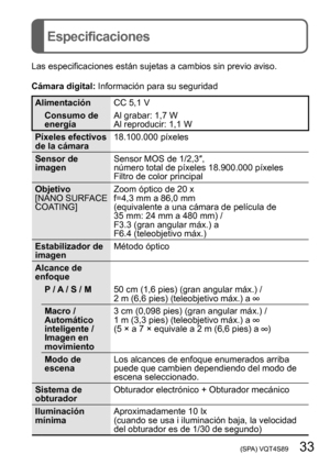 Page 33 (SPA) VQT4S89   33
Especificaciones
Las especificaciones están sujetas a cambios sin previo aviso.
Cámara digital: Información para su seguridad
Alimentación CC 5,1 V
Consumo de 
energía Al grabar: 1,7 W
Al reproducir: 1,1 W
Píxeles efectivos 
de la cámara 18.100.000 píxeles
Sensor de 
imagen Sensor MOS de 1/2,3″, 
número total de píxeles 18.900.000 píxeles
Filtro de color principal
Objetivo
[NANO SURFACE 
COATING] Zoom óptico de 20 x
f=4,3 mm a 86,0 mm  
(equivalente a una cámara de película de 
35...