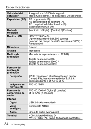 Page 3434   VQT4S89 (SPA)
Especificaciones
Velocidad del 
obturador4 segundos a 1/2000 de segundo
Modo [Cielo estrell.]: 15 segundos, 30 segundos
Exposición (AE) AE programado (P) /  
AE con prioridad de apertura (A) /  
AE con prioridad del obturador (S) /  
Exposición manual (M)
Modo de 
medición [Medición múltiple] / [Central] / [Puntual]
Monitor LCD LCD TFT 3,0″ (4:3) 
(Aproximadamente 921.600 puntos) 
(relación del campo de visión cercana al 100%)
  / 
Pantalla táctil
Micrófono Estéreo
Altavoz Monoaural...