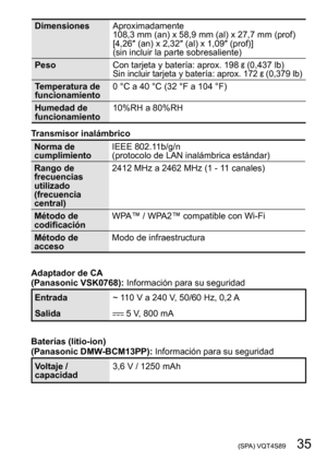 Page 35 (SPA) VQT4S89   35
DimensionesAproximadamente 
108,3
  mm   (an)   x   58,9   mm   (al)   x   27,7   mm   (prof)
[4,26″ (an) x 2,32″ (al) x 1,09″ (prof)]
(sin incluir la parte sobresaliente)
Peso Con tarjeta y batería: aprox. 198 
 (0,437 lb)Sin incluir tarjeta y batería: aprox. 172  (0,379 lb)
Temperatura de 
funcionamiento0
  °C   a   40   °C (32 °F a 104 °F)
Humedad de 
funcionamiento 10%RH a 80%RH
Transmisor inalámbrico
Norma de 
cumplimiento IEEE 802.11b/g/n 
(protocolo de LAN inalámbrica...