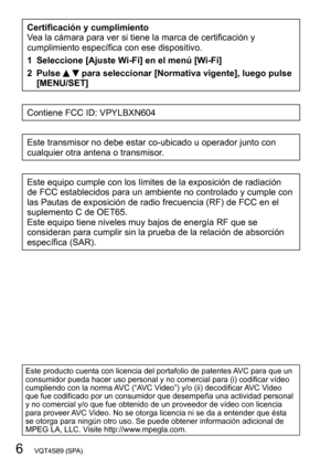 Page 66   VQT4S89 (SPA)
Certificación y cumplimiento
Vea la cámara para ver si tiene la marca de certificación y 
cumplimiento específica con ese dispositivo.
1 Seleccione [Ajuste Wi-Fi] en el menú [Wi-Fi]
2 Pulse 
  para seleccionar [Normativa vigente], luego pulse 
[MENU/SET]
Contiene FCC ID: VPYLBXN604
Este transmisor no debe estar co-ubicado u operador junto con 
cualquier otra antena o transmisor.
Este equipo cumple con los límites de la exposición de radiación 
de FCC establecidos para un ambiente no...