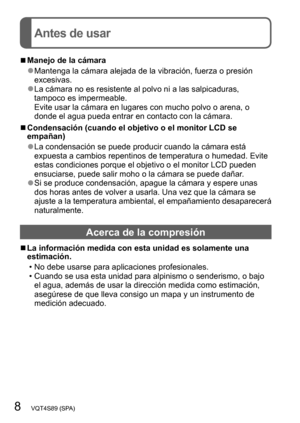Page 88   VQT4S89 (SPA)
Antes de usar
 ■Manejo de la cámara
 ●Mantenga la cámara alejada de la vibración, fuerza o presión 
excesivas.
 ●La cámara no es resistente al polvo ni a las salpicaduras, 
tampoco es impermeable. 
Evite usar la cámara en lugares con mucho polvo o arena, o 
donde el agua pueda entrar en contacto con la cámara.
 ■Condensación (cuando el objetivo o el monitor LCD se 
empañan)
 ●La condensación se puede producir cuando la cámara está 
expuesta a cambios repentinos de temperatura o humedad....