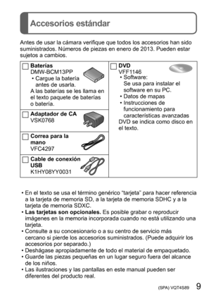 Page 9 (SPA) VQT4S89   9
Accesorios estándar
Antes de usar la cámara verifique que todos los accesorios han sido 
suministrados. Números de piezas en enero de 2013. Pueden estar 
sujetos a cambios.
Baterías
DMW-BCM13PP
 • Cargue la batería antes de usarla.
A las baterías se les llama en 
el texto paquete de baterías 
o batería.
Adaptador de CA
VSK0768
Correa para la 
mano
VFC4297
Cable de conexión 
USB
K1HY08YY0031
DVD
VFF1146
 • Software: Se usa para instalar el 
software en su PC.
 • Datos de mapas •...