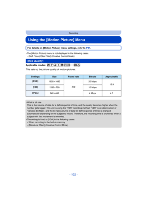 Page 102- 102 -
Recording
Using the [Motion Picture] Menu
For details on [Motion Picture] menu settings, refer to P41.
•
The [Motion Picture] menu is not displayed in the following cases.–[Soft Focus]/[Star Filter] (Creative Control Mode)
Applicable modes: 
This sets up the picture quality of motion pictures.
•
What is bit rate
This is the volume of data for a definite period of time, and the quality becomes higher when the 
number gets bigger. This unit is using the “VBR” recording method. “VBR” is an...