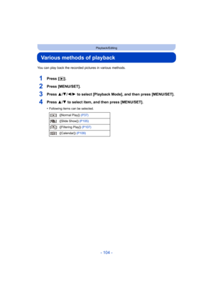 Page 104- 104 -
Playback/Editing
Various methods of playback
You can play back the recorded pictures in various methods.
1Press [(].
2Press [MENU/SET].
3Press 3/ 4/2/1 to select [Playback Mode], and then press [MENU/SET].
4Press 3/ 4 to select item, and then press [MENU/SET].
•Following items can be selected.
[] ([Normal Play]) (P37)
[] ([Slide Show])  (P105)
[] ([Filtering Play])  (P107)
[] ([Calendar])  (P109) 