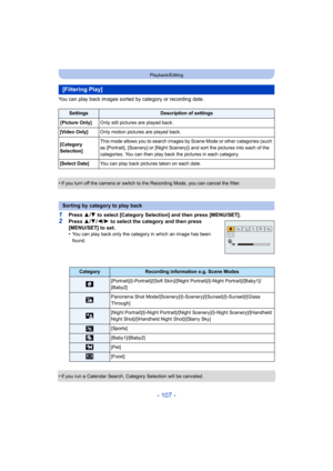 Page 107- 107 -
Playback/Editing
You can play back images sorted by category or recording date.
•
If you turn off the camera or switch to the Recording Mode, you can cancel the filter.
1Press 3/4  to select [Category Selection] and then press [MENU/SET].
2Press  3/4 /2/ 1 to select the category and then press 
[MENU/SET] to set.
•
You can play back only the category in which an image has been 
found.
•If you run a Calendar Search, Category Selection will be canceled.
[Filtering Play]
SettingsDescription of...