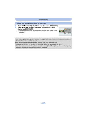 Page 108- 108 -
Playback/Editing
1Press 3/4  to select [Select Date] and then press [MENU/SET].2Press  3/4 /2/ 1 to select the date to be played back, and 
then press [MENU/SET].
•
If there were no pictures recorded during a month, that month is not 
displayed.
•The recording date of the picture selected in the playback screen becomes the date selected when 
the calendar screen is first displayed.
•You can display the calendar between January 2000 and December 2099.
•If the date is not set in the camera, the...