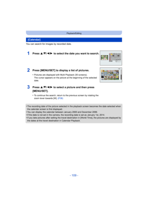 Page 109- 109 -
Playback/Editing
You can search for images by recorded date.
•
The recording date of the picture selected in the playback screen becomes the date selected when 
the calendar screen is first displayed.
•You can display the calendar between January 2000 and December 2099.•If the date is not set in the camera, the recording date is set as January 1st, 2014.•If you take pictures after setting the travel destination in [World Time], the pictures are displayed by 
the dates at the travel destination in...