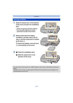 Page 12- 12 -
Preparation
1Slide the release lever in the direction 
of the arrow and open the card/battery 
door.
•Always use genuine Panasonic batteries.
•If you use other batteries, we cannot 
guarantee the quality of this product.
2Being careful about the battery 
orientation, securely insert it all the 
way in, and then check that it is locked 
by the lever A.
To remove the battery, move the lever 
A in the direction of the arrow.
31: Close the card/battery door.
2: Slide the release lever in the direction...