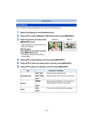 Page 113- 113 -
Playback/Editing
You can stamp recording dates/times and names on recorded pictures.
1Select [Text Stamp] on the [Playback] menu.
2Press 3/4 to select [SINGLE] or [MULTI] and then press [MENU/SET].
4Press 3/4 to select [Setup], and then press [MENU/SET].
5Press 3/4 to select text stamp items, and then press [MENU/SET].
6Press 3/4 to select the settings, and then press [MENU/SET].
[Text Stamp]
3Select the picture, and then press 
[MENU/SET] to set.
•[‘ ] is displayed on pictures already with 
date...