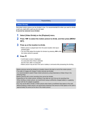 Page 115- 115 -
Playback/Editing
Recorded motion picture can be divided in two. It is recommended for when you want to divide 
a part you need with a part you do not need.
It cannot be restored once divided.
•
Motion pictures cannot be divided at a location close to the start or end of the motion picture.
•The order of images will change if motion pictures are divided.
It is recommended to search these motion pictur es by using [Calendar] or [Video Only] in the 
[Filtering Play].
•Motion pictures with a short...