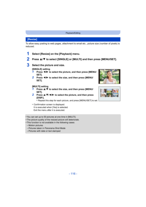 Page 116- 116 -
Playback/Editing
To allow easy posting to web pages, attachment to email etc., picture size (number of pixels) is 
reduced.
1Select [Resize] on the [Playback] menu.
2Press 3/4 to select [SINGLE] or [MULTI] and then press [MENU/SET].
•You can set up to 50 pictures at one time in [MULTI].•The picture quality of the resized picture will deteriorate.•This function is not available in the following cases:
–Motion pictures–Pictures taken in Panorama Shot Mode–Pictures with date or text stamped...