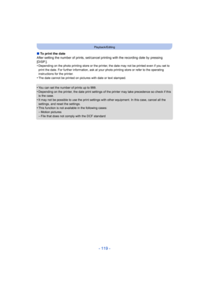 Page 119- 119 -
Playback/Editing
∫To print the date
After setting the number of prints, set/cancel  printing with the recording date by pressing 
[DISP.].
•
Depending on the photo printing store or the printer,  the date may not be printed even if you set to 
print the date. For further information, ask at your photo printing store or refer to the operating 
instructions for the printer.
•The date cannot be printed on pictures with date or text stamped.
•You can set the number of prints up to 999.
•Depending on...