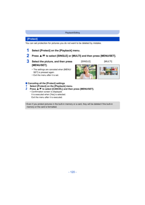 Page 120- 120 -
Playback/Editing
You can set protection for pictures you do not want to be deleted by mistake.
1Select [Protect] on the [Playback] menu.
2Press 3/4 to select [SINGLE] or [MULTI] and then press [MENU/SET].
∫Canceling all the [Protect] settings1Select [Protect] on the [Playback] menu.
2Press  3/4  to select [CANCEL] and then press [MENU/SET].
•Confirmation screen is displayed.
It is executed when [Yes] is selected.
Exit the menu after it is executed.
•Even if you protect pictures in the built-in...