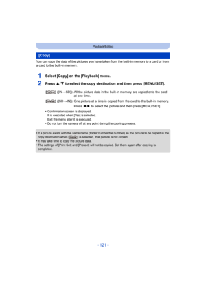 Page 121- 121 -
Playback/Editing
You can copy the data of the pictures you have taken from the built-in memory to a card or from 
a card to the built-in memory.
1Select [Copy] on the [Playback] menu.
2Press 3/4 to select the copy destination and then press [MENU/SET].
•Confirmation screen is displayed.
It is executed when [Yes] is selected.
Exit the menu after it is executed.
•Do not turn the camera off at any point during the copying process.
•If a picture exists with the same name (folder number/file number)...