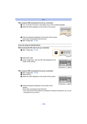 Page 128- 128 -
Wi-Fi
When using an SSID and password to set up a connection
1Turn on the Wi-Fi function in the setting menu of the smartphone/tablet.
2 Select the SSID displayed on the screen of the camera.
3 Enter the password displayed on the screen of the camera. 
(Only when connecting for the first time)
4 Start “ Image App ”.  (P125)
If you are using an Android device
When scanning the QR code to set up a connection
1Start “ Image App ”.  (P125)
2 Select [QR code].
3 Using “ Image App ”, scan the QR code...
