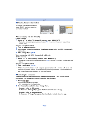 Page 129- 129 -
Wi-Fi
∫Changing the connection method
When connecting with [Via Network]:
(On the camera)
1Press  3/4  to select [Via Network], and then press [MENU/SET].
•Follow the connection procedure described on  P144 to connect the camera to a wireless 
access point.
(On your smartphone/tablet)
2Turn on the Wi-Fi function.3Connect the smartphone/tablet to the wireless access point to which the camera is 
connected.
4Start “ Image App ”.  (P125)
When connecting with [WPS Connection]
¢ in [Direct]:
(On the...