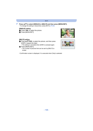 Page 135- 135 -
Wi-Fi
7Press 3/4  to select [SINGLE] or [MULTI] and then press [MENU/SET].
•To change the setting or disconnect, press [Wi-Fi].  (P123)
[SINGLE] setting
1Press  2/1 to select the picture.
2 Press [MENU/SET].
[MULTI] setting
1 Press  3/4/ 2/1 to select the picture, and then press 
[DISP.]. (repeat this step)
•
The setting is canceled when [DISP.] is pressed again.
2 Press [MENU/SET].
•The number of pictures that can be sent by [MULTI] is 
limited.
•Confirmation screen is displayed. It is executed...