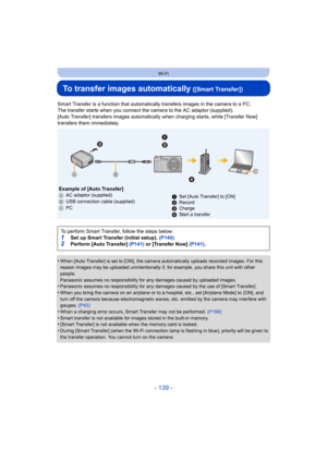 Page 139- 139 -
Wi-Fi
To transfer images automatically ([Smart Transfer])
Smart Transfer is a function that automatically transfers images in the camera to a PC.
The transfer starts when you connect the  camera to the AC adaptor (supplied).
[Auto Transfer] transfers images automatically  when charging starts, while [Transfer Now]  
transfers them immediately.
•
When [Auto Transfer] is set to [ON], the camera automatically uploads recorded images. For this 
reason images may be uploaded unintentionally if, for...