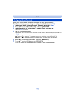 Page 140- 140 -
Wi-Fi
When using Smart Transfer for the first time, follow the steps below to set it up.
From the next time on, you can change the settings from [Set Destination] (P142).
1Select [Wi-Fi Setup] in the [Wi-Fi] menu, and press [MENU/SET].  (P41)2Press 3/4  to select [Smart Transfer], and press [MENU/SET].
3Select the method for connecting to a wireless access point, and set.
•Refer to P144 for details.
4Set the transfer destination.
•For details about the preparations before the transfer, refer to...