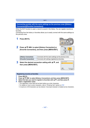 Page 147- 147 -
Wi-Fi
When the Wi-Fi function is used, a record is saved in the history. You can register records as 
favorites.
Connecting from the history or favorites allows you to easily connect with the same settings as 
the previous ones.
1Press [Wi-Fi].
2Press 3/4/2/1 to select [History Connection] or 
[Favorite Connection], and then press [MENU/SET].
3Select the desired connection setting with  3/4, and 
then press [MENU/SET].
1Press [Wi-Fi].2Press  3/4 /2/ 1 to select [History Connection], and then...