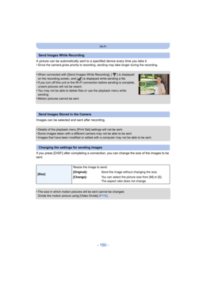 Page 150- 150 -
Wi-Fi
A picture can be automatically sent to a specified device every time you take it.
•Since the camera gives priority to recording,  sending may take longer during the recording.
•When connected with [Send Images While Recording], [ ] is displayed 
on the recording screen, and [ ] is displayed while sending a file.
•If you turn off this unit or the Wi-Fi connection before sending is complete, 
unsent pictures will not be resent.
•You may not be able to delete files or use the playback menu...