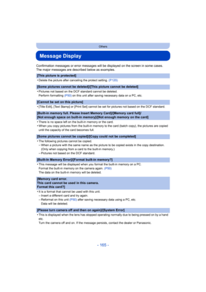 Page 165- 165 -
Others
Message Display
Confirmation messages or error messages will be displayed on the screen in some cases.
The major messages are described below as examples.
[This picture is protected]
•
Delete the picture after canceling the protect setting. (P120)
[Some pictures cannot be deleted]/[This picture cannot be deleted]
•
Pictures not based on the DCF standard cannot be deleted.
Perform formatting (P50) on this unit after saving necessary data on a PC, etc.
[Cannot be set on this picture]
•...