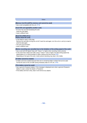 Page 166- 166 -
Others
[Memory Card Error]/[This memory card cannot be used]
•
Use a card compatible with this unit. (P19)
[Insert SD card again]/[Try another card]
•
An error has occurred accessing the card.
Insert the card again.
•Insert a different card.
[Read Error/Write Error 
Please check the card]
•
It has failed to read or write data.
Remove the card after turning this unit off. Insert the card again, turn this unit on, and try to read or 
write the data again.
•The card may be broken.•Insert a different...
