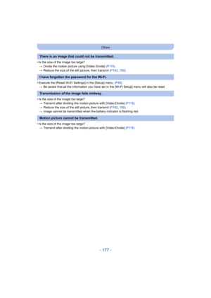 Page 177- 177 -
Others
•Is the size of the image too large?
>Divide the motion picture using [Video Divide] (P115) .
> Reduce the size of the still picture, then transmit  (P142, 150) .
•Execute the [Reset Wi-Fi Settings] in the [Setup] menu.  (P48)
> Be aware that all the information you have set in the [Wi-Fi Setup] menu will also be reset.
•Is the size of the image too large?
>Transmit after dividing the motion picture with [Video Divide]  (P115).
> Reduce the size of the still picture, then transmit  (P142,...