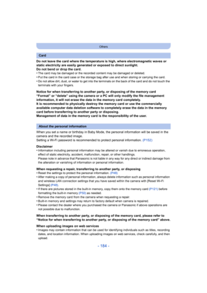 Page 184- 184 -
Others
Do not leave the card where the temperature is high, where electromagnetic waves or 
static electricity are easily generated or exposed to direct sunlight.
Do not bend or drop the card.
•
The card may be damaged or the recorded content may be damaged or deleted.
•Put the card in the card case or the storage bag after use and when storing or carrying the card.•Do not allow dirt, dust, or water to get into the terminals on the back of the card and do not touch the 
terminals with your...