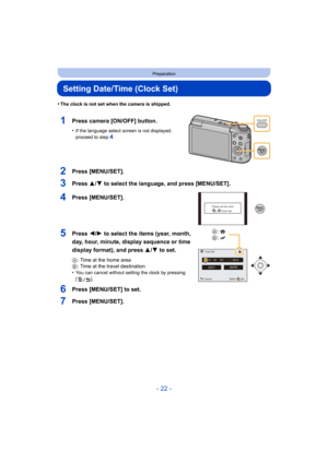 Page 22- 22 -
Preparation
Setting Date/Time (Clock Set)
•The clock is not set when the camera is shipped.
1Press camera [ON/OFF] button.
•If the language select screen is not displayed, 
proceed to step4.
2Press [MENU/SET].
3Press 3/4 to select the language, and press [MENU/SET].
4Press [MENU/SET].
5Press 2/1 to select the items (year, month, 
day, hour, minute, display sequence or time 
display format), and press  3/4 to set.
A: Time at the home area
B : Time at the travel destination
•
You can cancel without...