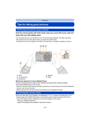 Page 24- 24 -
Preparation
Tips for taking good pictures
Hold the camera gently with both hands, keep your arms still at your side and 
stand with your feet slightly apart.
•Do not swing around or pull forcefully on the unit with the strap attached. The strap may break.
•Be careful not to move the camera when you press the shutter button.•Be careful not to put your fingers on the flash, AF assist lamp, microphone, speaker or lens etc.
∫Direction Detection Function ([Rotate Disp.])
Pictures recorded with the...