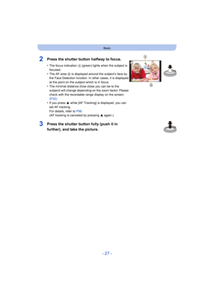 Page 27- 27 -
Basic
2Press the shutter button halfway to focus.
•The focus indication A (green) lights when the subject is 
focused.
•The AF area  B is displayed around the subject’s face by 
the Face Detection function. In other cases, it is displayed 
at the point on the subject which is in focus.
•The minimal distance (how close you can be to the 
subject) will change depending on the zoom factor. Please 
check with the recordable range display on the screen. 
(P32)
•If you press  3 while [AF Tracking] is...