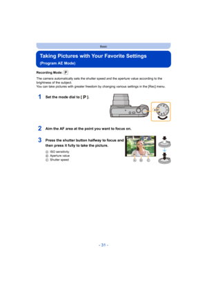 Page 31- 31 -
Basic
Taking Pictures with Your Favorite Settings 
(Program AE Mode)
Recording Mode: 
The camera automatically sets the shutter speed and the aperture value according to the 
brightness of the subject.
You can take pictures with greater freedom by changing various settings in the [Rec] menu.
1Set the mode dial to [ ].
2Aim the AF area at the point you want to focus on.
3Press the shutter button halfway to focus and 
then press it fully to take the picture.
AISO sensitivity
B Aperture value
C...
