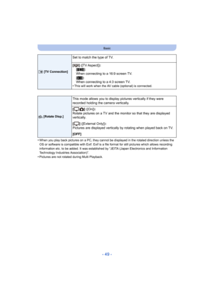 Page 49- 49 -
Basic
•When you play back pictures on a PC, they cannot be displayed in the rotated direction unless the 
OS or software is compatible with Exif. Exif is a file format for still pictures which allows recording 
information etc. to be added. It was established by “JEITA (Japan Electronics and Information 
Technology Industries Association)”.
•Pictures are not rotated during Multi Playback.
|  [TV Connection]
Set to match the type of TV.
[]
 ([TV Aspect]) :
[W ]:
When connecting to a 16:9 screen...