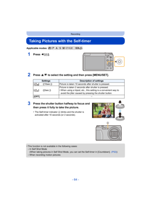 Page 64- 64 -
Recording
Taking Pictures with the Self-timer
Applicable modes: 
1Press 2 [ë].
2Press 3/ 4 to select the setting and then press [MENU/SET].
•This function is not available in the following cases:–In Self Shot Mode
(When taking pictures in Self Shot Mode, you can set the Self-timer in [Countdown].   (P52))
–When recording motion pictures
SettingsDescription of settings
[]([10sec.]) Picture is taken 10 seconds after shutter is pressed.
[] ([2sec.]) Picture is taken 2 seconds after shutter is...