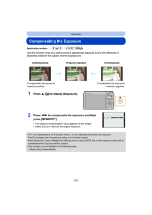 Page 65- 65 -
Recording
Compensating the Exposure
Applicable modes: 
Use this function when you cannot achieve appropriate exposure due to the difference in 
brightness between the subject and the background.
1Press 3 [ È] to display [Exposure].
•“EV” is an abbreviation of “Exposure Value”, a unit indicating the amount of exposure.
The EV changes with the aperture value or the shutter speed.
•When [Exposure Comp. Reset] in the [Setup] menu is set to [OFF], the current exposure value will be 
maintained even if...