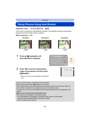 Page 66- 66 -
Recording
Taking Pictures Using Auto Bracket
Applicable modes: 
In this mode, 3 pictures are automatically recorded in the selected exposure compensation 
range each time the shutter button is pressed.
With Auto Bracket  d1EV
•
If you turn off the camera, Auto Bracket will be canceled.•When setting Auto Bracket, [ ] appears on the screen.•When taking pictures using Auto Bracket after setting the Exposure Compensation range, the 
pictures taken are based on the selected Exposure Compensation...