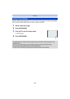 Page 68- 68 -
Recording
Set with a faster shutter speed when you want to take a sharp picture of a fast moving subject. 
Set to a slower shutter speed when you want to create a trail effect.
1Set the mode dial to [ ].
2Press [EXPOSURE].
3Press 3/ 4 to set the shutter speed.
AShutter Speed
4Press [EXPOSURE].
•The brightness of the monitor and the recorded pictures may differ. Check the pictures on the 
playback screen.
•The minimum shutter speed you can set differs according to the ISO sensitivity setting.•We...