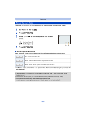 Page 69- 69 -
Recording
Determine the exposure by manually setting the aperture value and the shutter speed.
1Set the mode dial to [ ].
2Press [EXPOSURE].
3Press 3/4/2/1 to set the aperture and shutter 
speed.
4Press [EXPOSURE].
∫ Manual Exposure Assistance
If you press the shutter button halfway, the Manual Exposure Assistance is displayed.
•
The Manual Exposure Assistance is an approximation. We recommend checking the pictures on the 
playback screen.
•The brightness of the monitor and the recorded pictures...