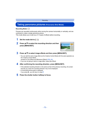 Page 70- 70 -
Recording
Taking panorama pictures (Panorama Shot Mode)
Recording Mode: 
Pictures are recorded continuously while moving the camera horizontally or vertically, and are 
combined to make a single panorama picture.
This mode allows you to add any of 13 types of effects before recording.
1Set the mode dial to [ ].
2Press  3/4 to select the recording direction and then 
press [MENU/SET].
3Press 3/ 4 to select image effects and then press [MENU/SET].
•You can add the same image effect as the Creative...