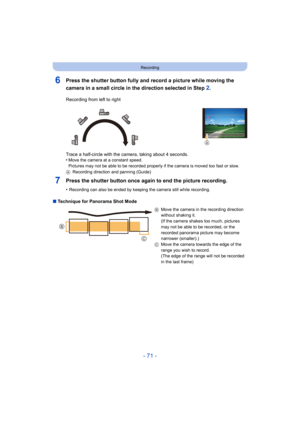 Page 71- 71 -
Recording
6Press the shutter button fully and record a picture while moving the 
camera in a small circle in the direction selected in Step 
2.
7Press the shutter button once again to end the picture recording.
•Recording can also be ended by keeping the camera still while recording.
∫Technique for Panorama Shot Mode Recording from left to right
Trace a half-circle with the camera, taking about 4 seconds.
•
Move the camera at a constant speed.
Pictures may not be able to be recorded properly if...