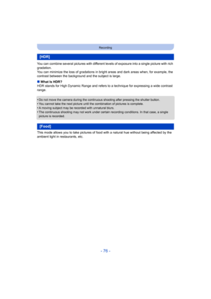 Page 76- 76 -
Recording
You can combine several pictures with different levels of exposure into a single picture with rich 
gradation.
You can minimize the loss of gradations in bright areas and dark areas when, for example, the 
contrast between the background and the subject is large.
∫ What Is HDR?
HDR stands for High Dynamic Range and refers to  a technique for expressing a wide contrast 
range.
•
Do not move the camera during the continuous shooting after pressing the shutter button.•You cannot take the...